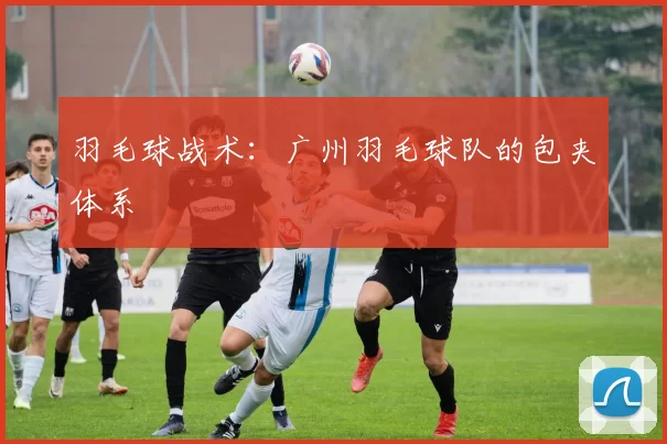 羽毛球战术：广州羽毛球队的包夹体系