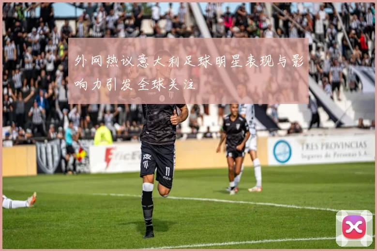 外网热议意大利足球明星表现与影响力引发全球关注