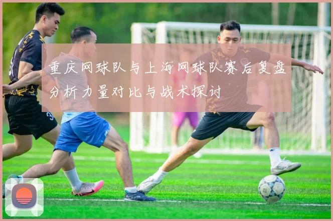 重庆网球队与上海网球队赛后复盘分析力量对比与战术探讨