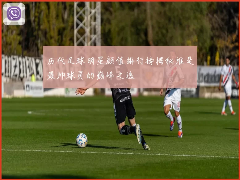 历代足球明星颜值排行榜揭秘谁是最帅球员的巅峰之选